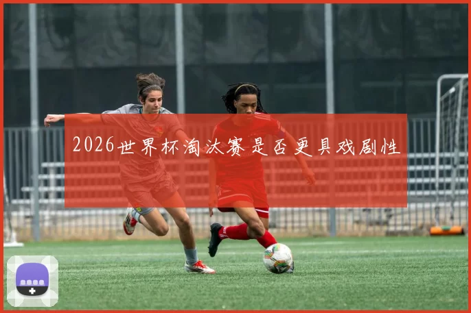 2026世界杯淘汰赛是否更具戏剧性