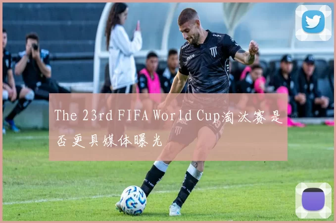 The 23rd FIFA World Cup淘汰赛是否更具媒体曝光