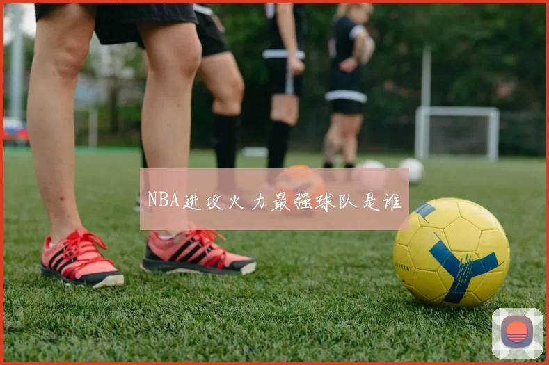 NBA进攻火力最强球队是谁